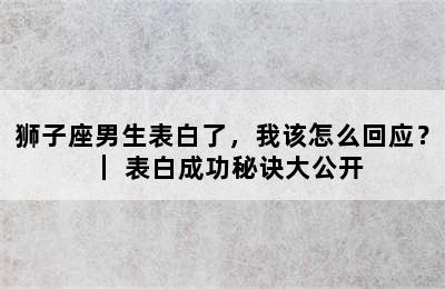 狮子座男生表白了，我该怎么回应？｜ 表白成功秘诀大公开
